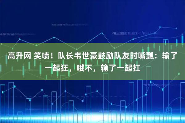 高升网 笑喷！队长韦世豪鼓励队友时嘴瓢：输了一起狂，哦不，输了一起扛