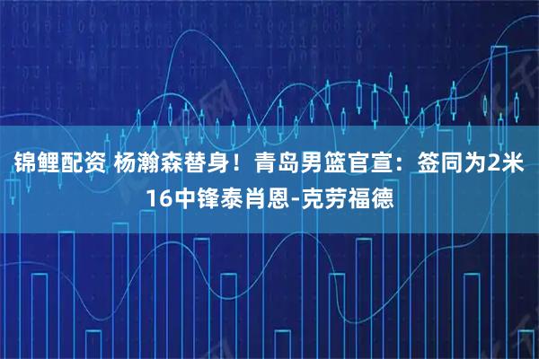锦鲤配资 杨瀚森替身！青岛男篮官宣：签同为2米16中锋泰肖恩-克劳福德