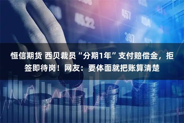 恒信期货 西贝裁员“分期1年”支付赔偿金，拒签即待岗！网友：要体面就把账算清楚