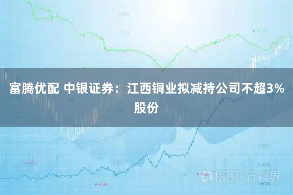 富腾优配 中银证券：江西铜业拟减持公司不超3%股份