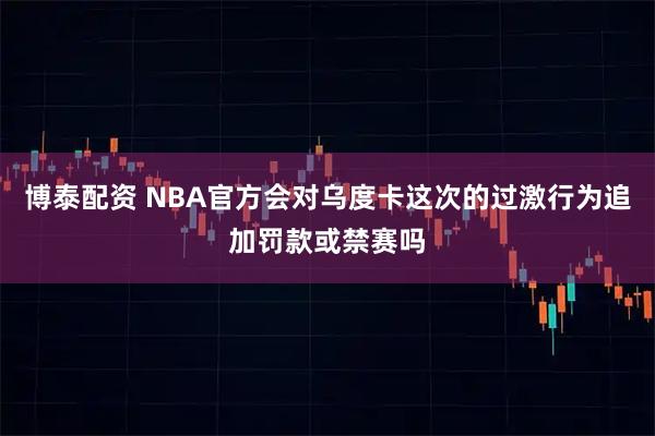 博泰配资 NBA官方会对乌度卡这次的过激行为追加罚款或禁赛吗