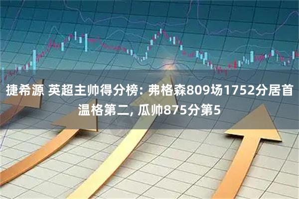 捷希源 英超主帅得分榜: 弗格森809场1752分居首温格第二, 瓜帅875分第5