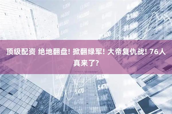 顶级配资 绝地翻盘! 掀翻绿军! 大帝复仇战! 76人真来了?