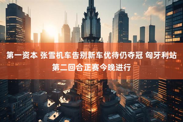 第一资本 张雪机车告别新车优待仍夺冠 匈牙利站第二回合正赛今晚进行