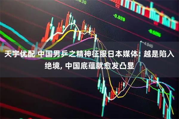 天宇优配 中国男乒之精神征服日本媒体: 越是陷入绝境, 中国底蕴就愈发凸显