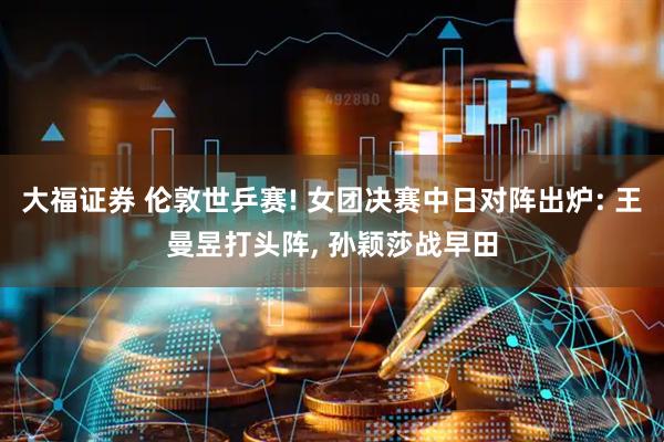 大福证券 伦敦世乒赛! 女团决赛中日对阵出炉: 王曼昱打头阵, 孙颖莎战早田